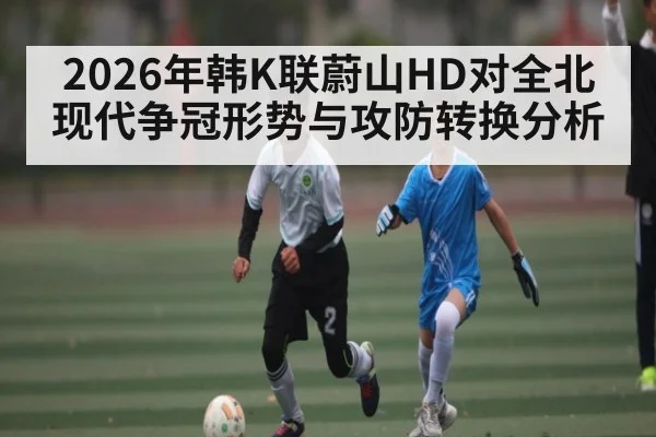 2026年韩K联蔚山HD对全北现代争冠形势与攻防转换分析