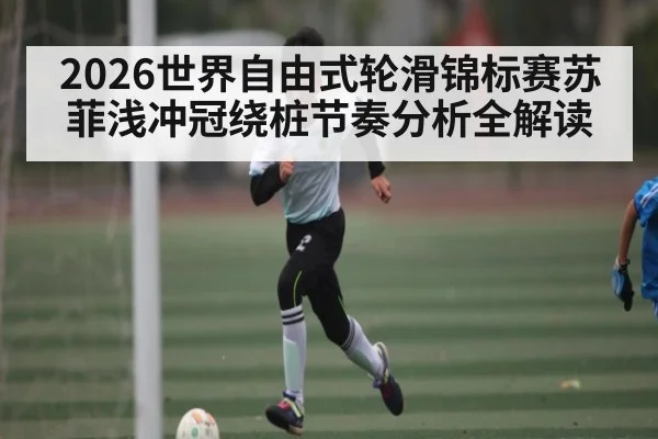 2026世界自由式轮滑锦标赛苏菲浅冲冠绕桩节奏分析全解读