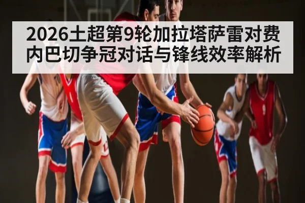2026土超第9轮加拉塔萨雷对费内巴切争冠对话与锋线效率解析